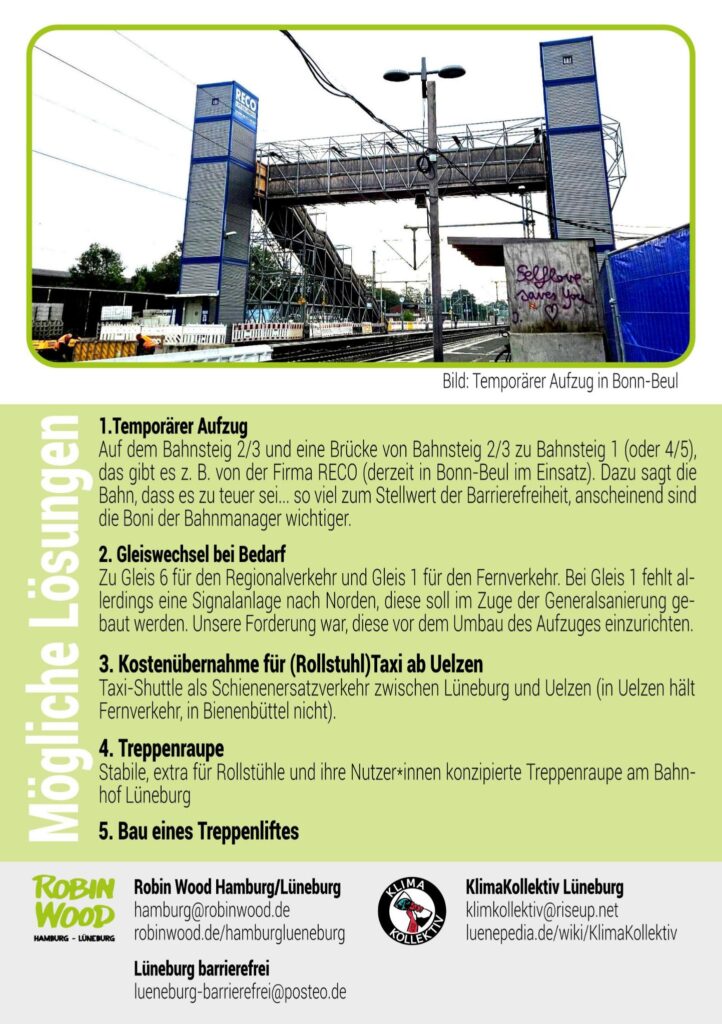 Flyer seite 2. Mit Bild eines temporären Aufzug in Bonn beul mit Brücke über die Gleise
Text auf grünen hintergrund:
Was sind die Probleme?

- Die Bahn lehnt ein Taxi ab Uelzen ab:
Fahrgäste im Rollstuhl, die zum Beispiel aus Uelzen kommen und nach Lüneburg wollen, sollen in Bienenbüttel aussteigen und werden mit Taxi zum Bahnhof Lüneburg gefahren. Die Bahn lehnt ein Taxi ab Uelzen ab - was auch für Reisende im Fernverkehr sinnvoll wäre. Es ist zudem eine Anmeldung mindestens 48 Stunden vorher notwendig. Spontan reisen gleich Fehlanzeige.

- Das Shuttle nimmt maximal eine Begleitperson mit:
Sind mehr als zwei Personen unterwegs, z.B. ein Elternteil mit zwei Kindern, ist die Nutzung des Shuttles nicht gestattet. Menschen ohne Rollstuhl, z. B. mit Rollator sind auch ausgeschlossen. In diesem Fall wird empfohlen, einen Umweg über die nächste Station (z. B. Winsen/Luhe) zu nehmen, dort umzusteigen und mit dem nächsten Zug zurückzufahren, um an einem barrierefrei erreichbaren Gleis anzukommen. Dies führt allerdings zu einer um mindestens 60 Minuten längeren Fahrtzeit. Weitere Probleme können auftreten durch einen häufig defekten Aufzug in Winsen/Luhe, Zugausfälle oder Gleiswechsel in letzter Minute.

- mehrstündigen Fahrtzeitverlängerungen:
Bei Fahrten im Fernverkehr wird durch die Mobilitätsservice Zentrale (MSZ) empfohlen, in Hannover oder Hamburg in den Regionalverkehr zu wechseln, was zu teilweise mehrstündigen Fahrtzeitverlängerungen führt.

Mögliche Lösungen

- Temporärer Aufzug: Auf dem Bahnsteig 2/3 und eine Brücke von Bahnsteig 2/3 zu Bahnsteig 1 (oder 4/5), das gibt es z. B. von der Firma RECO (derzeit in Bonn-Beul im Einsatz). Dazu sagt die Bahn, dass es zu teuer sei ... So viel zum Stellwert der Barrierefreiheit... die Boni der Bahnmanager sind wichtiger.
- Gleiswechsel bei Bedarf: Zu Gleis 6 für den Regionalverkehr und Gleis 1 für den Fernverkehr. Bei Gleis 1 fehlt allerdings eine Signalanlage nach Norden, diese soll im Zuge der Generalsanierung gebaut werden. Unsere Forderung war, diese vor dem Umbau des Aufzuges einzurichten.
- Kostenübernahme für (Rollstuhl)Taxi, Schienenersatzverkehr zwischen Lüneburg und Uelzen (in Uelzen hält Fernverkehr, in Bienenbüttel nicht).
- Bau eines Treppenliftes
- Treppenraupe: Stabile, extra für Rollstühle und ihre Nutzer*innen konzipierte Treppenraupe am Bahnhof Lüneburg.

Logo Klimakollektiv mit mailadresse , Logo ROBIN WOOD mit Mailadresse + Homepage und "Lüneburg barrierefrei" (kein Logo)